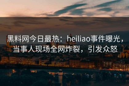 黑料网今日最热：heiliao事件曝光，当事人现场全网炸裂，引发众怒