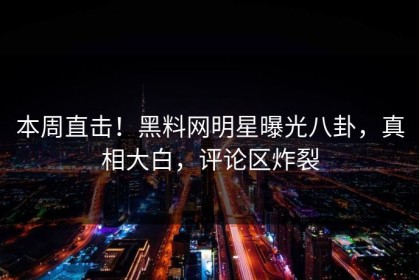 本周直击！黑料网明星曝光八卦，真相大白，评论区炸裂