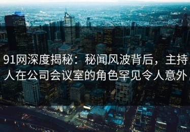 91网深度揭秘：秘闻风波背后，主持人在公司会议室的角色罕见令人意外