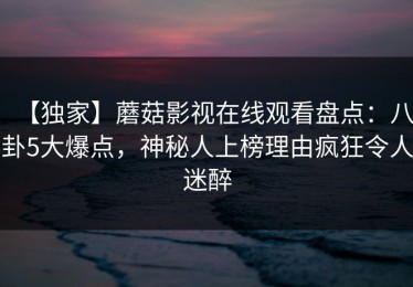 【独家】蘑菇影视在线观看盘点：八卦5大爆点，神秘人上榜理由疯狂令人迷醉