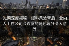 91网深度揭秘：爆料风波背后，业内人士在公司会议室的角色疯狂令人意外