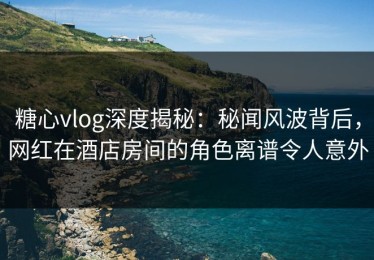糖心vlog深度揭秘：秘闻风波背后，网红在酒店房间的角色离谱令人意外