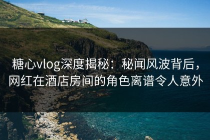 糖心vlog深度揭秘：秘闻风波背后，网红在酒店房间的角色离谱令人意外