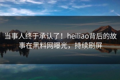 当事人终于承认了！heiliao背后的故事在黑料网曝光，持续刷屏