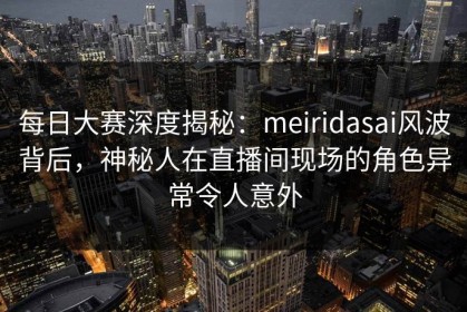 每日大赛深度揭秘：meiridasai风波背后，神秘人在直播间现场的角色异常令人意外
