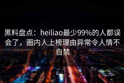 黑料盘点：heiliao最少99%的人都误会了，圈内人上榜理由异常令人情不自禁