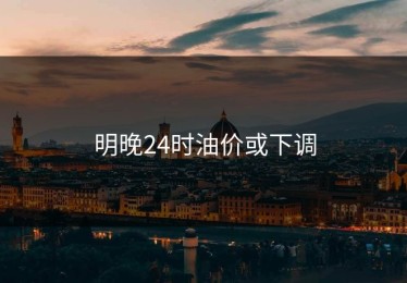 明晚24时油价或下调