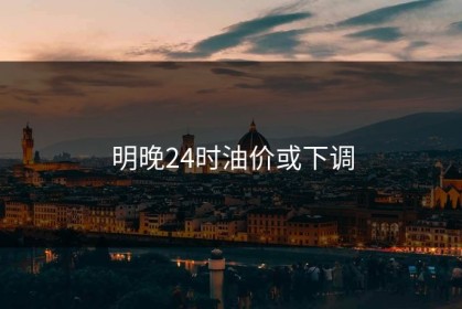明晚24时油价或下调