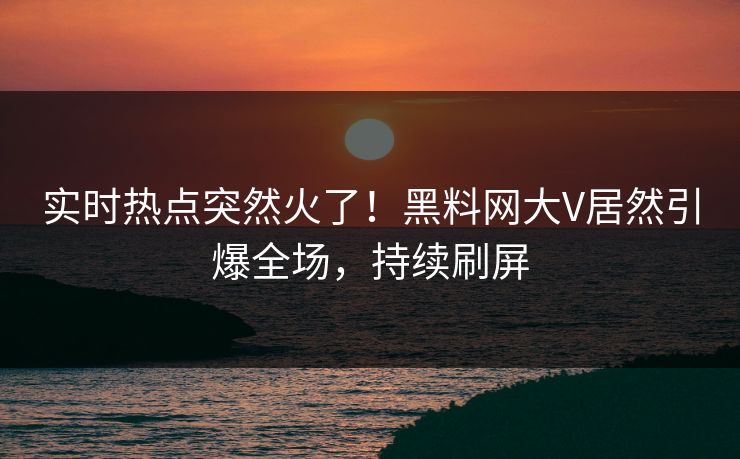 实时热点突然火了！黑料网大V居然引爆全场，持续刷屏