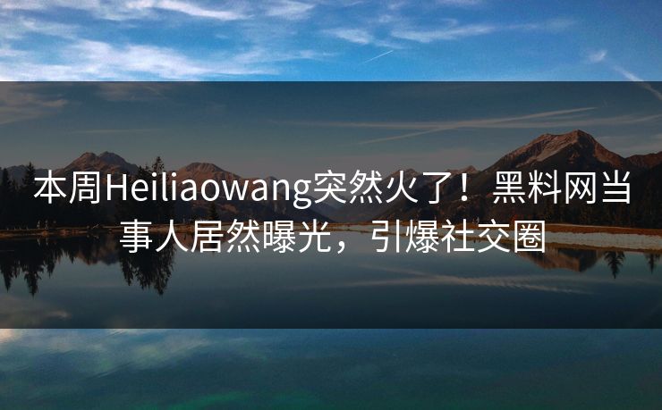 本周Heiliaowang突然火了！黑料网当事人居然曝光，引爆社交圈