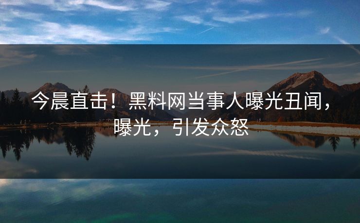 今晨直击！黑料网当事人曝光丑闻，曝光，引发众怒