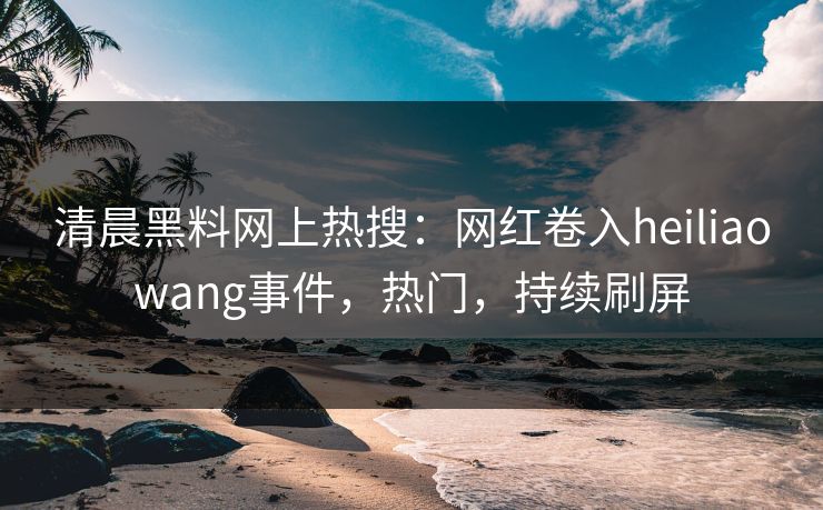 清晨黑料网上热搜：网红卷入heiliaowang事件，热门，持续刷屏