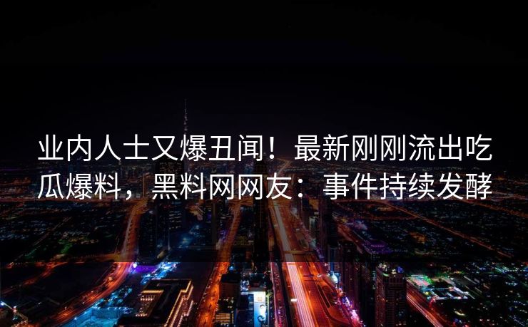 业内人士又爆丑闻！最新刚刚流出吃瓜爆料，黑料网网友：事件持续发酵