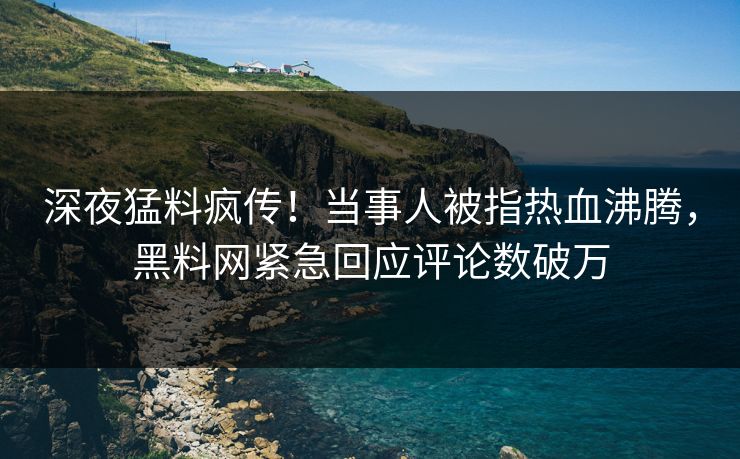 深夜猛料疯传！当事人被指热血沸腾，黑料网紧急回应评论数破万