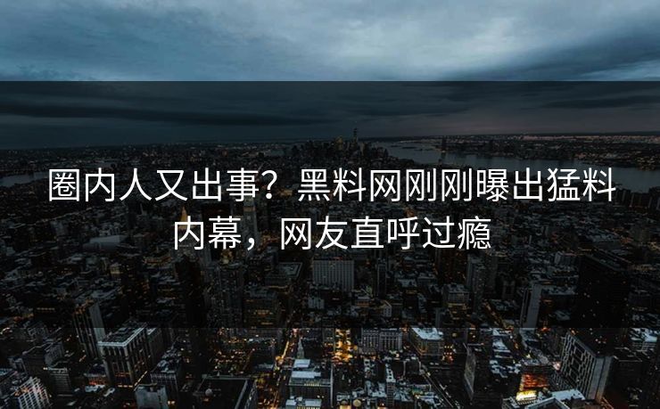 圈内人又出事？黑料网刚刚曝出猛料内幕，网友直呼过瘾