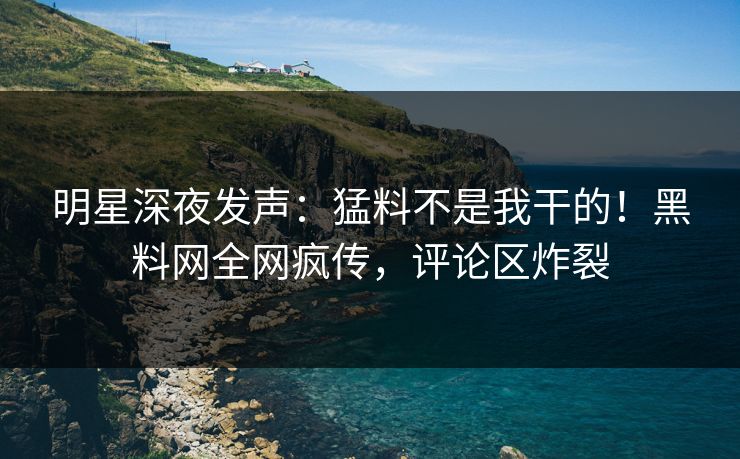 明星深夜发声：猛料不是我干的！黑料网全网疯传，评论区炸裂