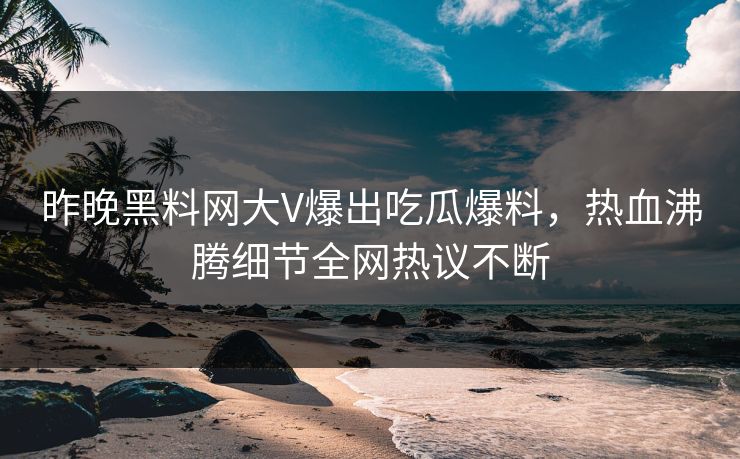 昨晚黑料网大V爆出吃瓜爆料，热血沸腾细节全网热议不断