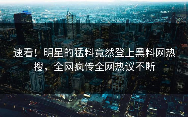 速看！明星的猛料竟然登上黑料网热搜，全网疯传全网热议不断