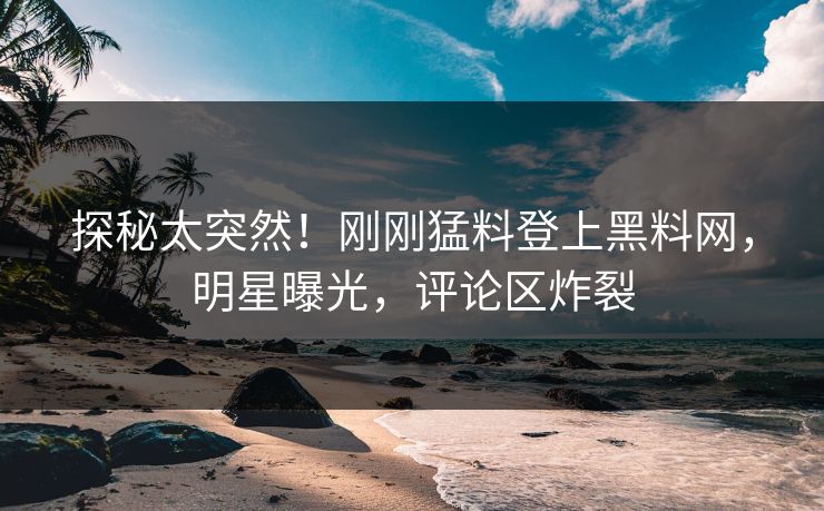 探秘太突然！刚刚猛料登上黑料网，明星曝光，评论区炸裂