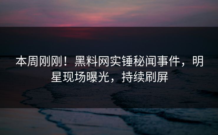 本周刚刚！黑料网实锤秘闻事件，明星现场曝光，持续刷屏