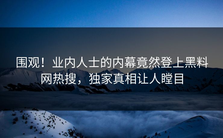围观！业内人士的内幕竟然登上黑料网热搜，独家真相让人瞠目