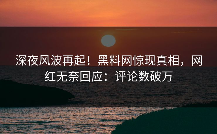 深夜风波再起！黑料网惊现真相，网红无奈回应：评论数破万
