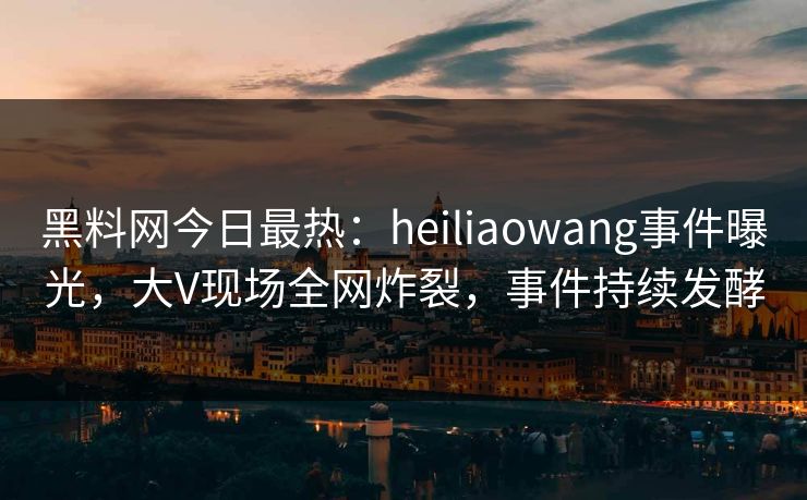 黑料网今日最热：heiliaowang事件曝光，大V现场全网炸裂，事件持续发酵