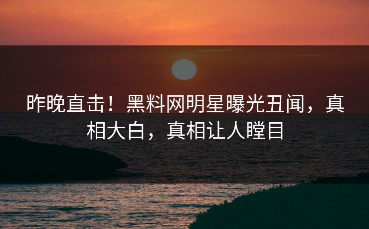 昨晚直击！黑料网明星曝光丑闻，真相大白，真相让人瞠目