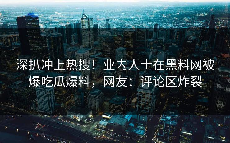 深扒冲上热搜！业内人士在黑料网被爆吃瓜爆料，网友：评论区炸裂