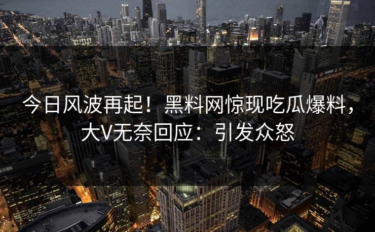 今日风波再起！黑料网惊现吃瓜爆料，大V无奈回应：引发众怒