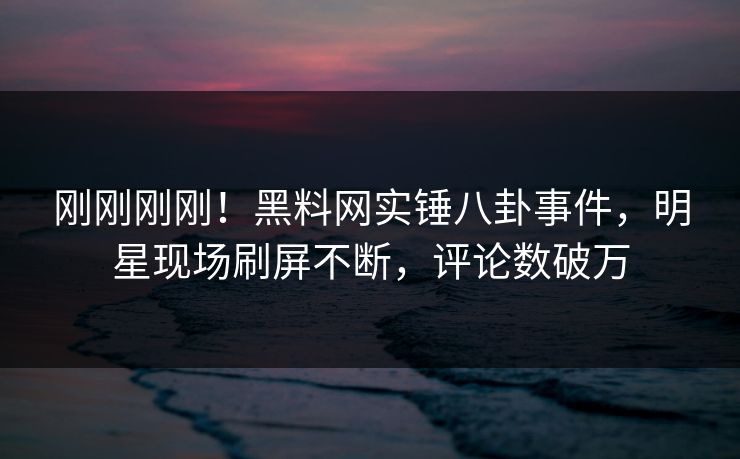 刚刚刚刚！黑料网实锤八卦事件，明星现场刷屏不断，评论数破万