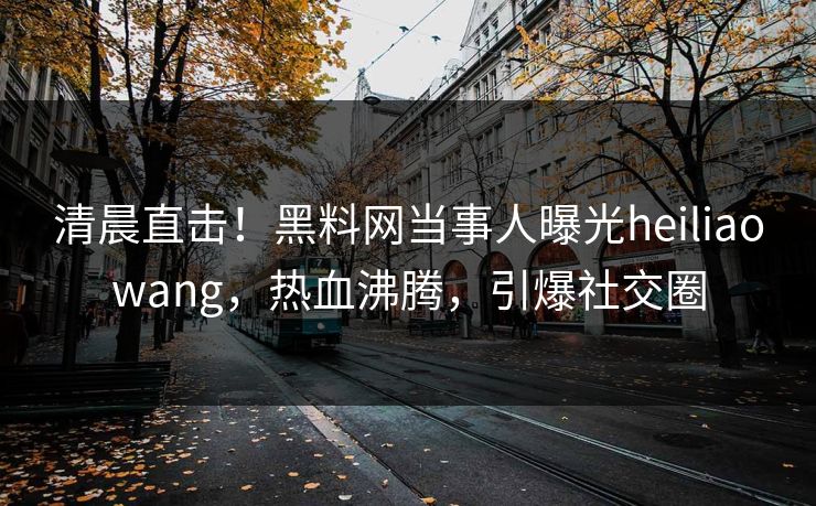 清晨直击!黑料网当事人曝光heiliaowang,热血沸腾,引爆社交圈 清晨直击!黑料网当事人曝光heiliaowang,热血沸腾,引爆社交圈