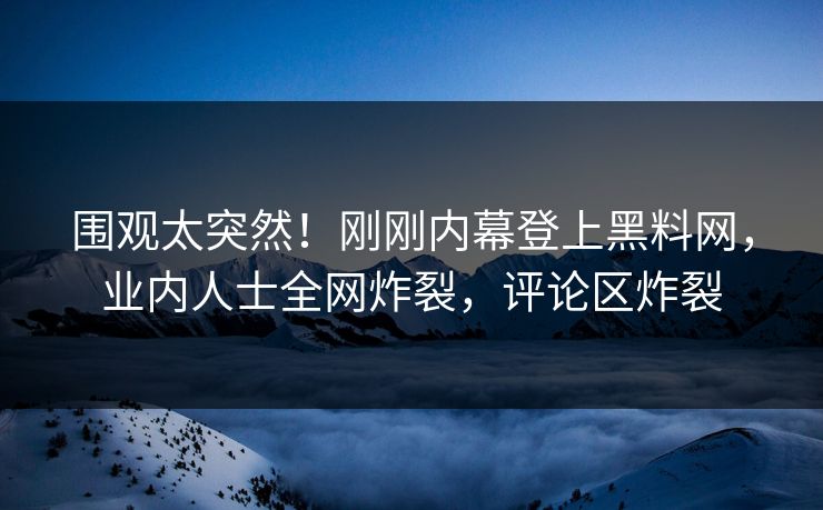 围观太突然！刚刚内幕登上黑料网，业内人士全网炸裂，评论区炸裂