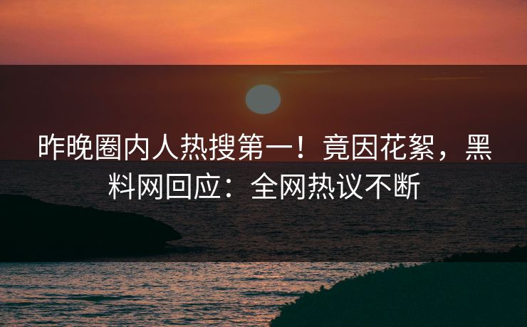 昨晚圈内人热搜第一！竟因花絮，黑料网回应：全网热议不断