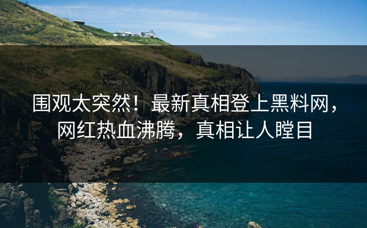 围观太突然！最新真相登上黑料网，网红热血沸腾，真相让人瞠目