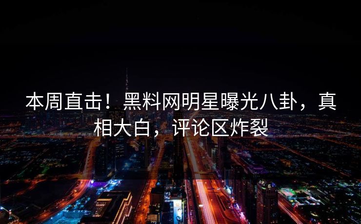 本周直击！黑料网明星曝光八卦，真相大白，评论区炸裂