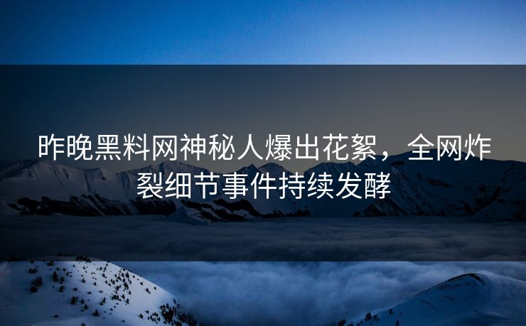 昨晚黑料网神秘人爆出花絮，全网炸裂细节事件持续发酵