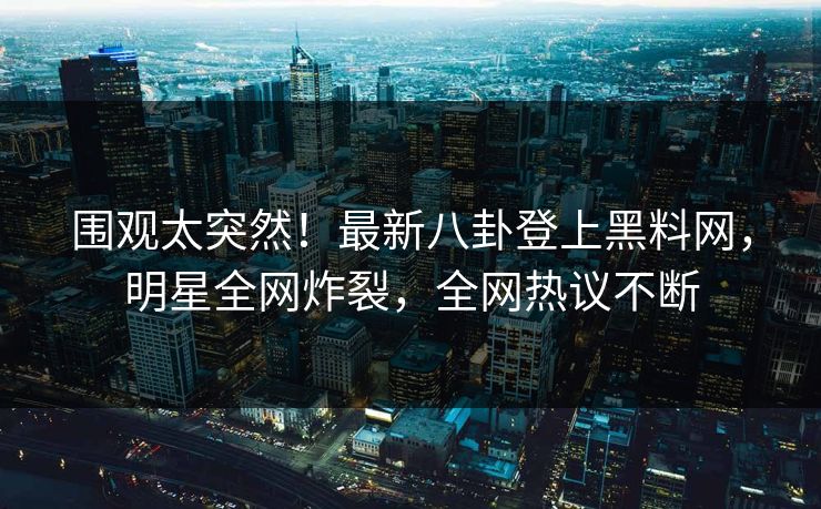 围观太突然！最新八卦登上黑料网，明星全网炸裂，全网热议不断