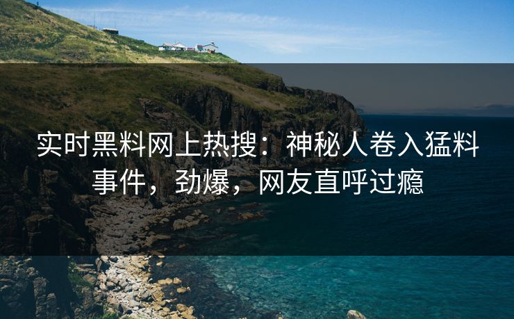 实时黑料网上热搜：神秘人卷入猛料事件，劲爆，网友直呼过瘾