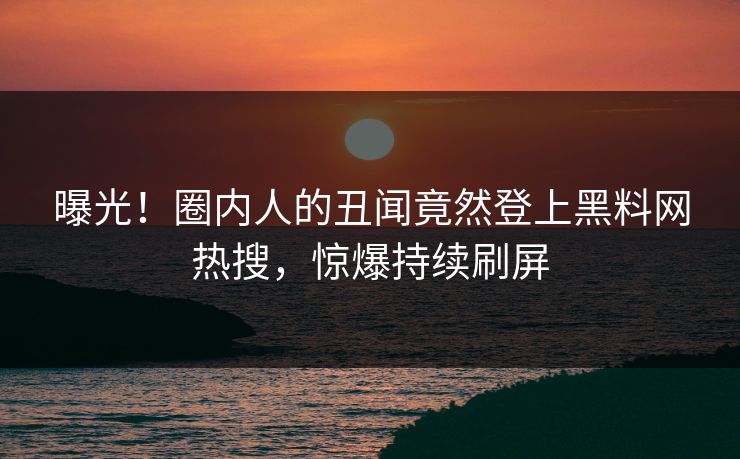 曝光！圈内人的丑闻竟然登上黑料网热搜，惊爆持续刷屏
