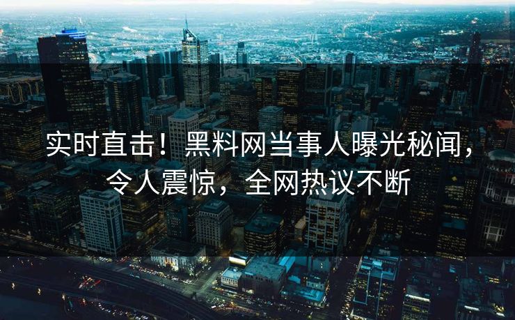 实时直击！黑料网当事人曝光秘闻，令人震惊，全网热议不断