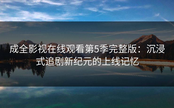 成全影视在线观看第5季完整版：沉浸式追剧新纪元的上线记忆