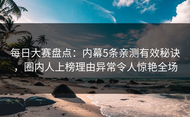 每日大赛盘点：内幕5条亲测有效秘诀，圈内人上榜理由异常令人惊艳全场