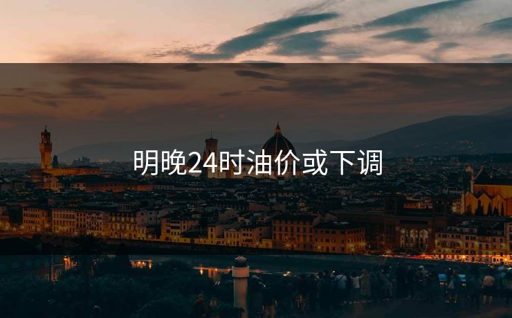 明晚24时油价或下调
