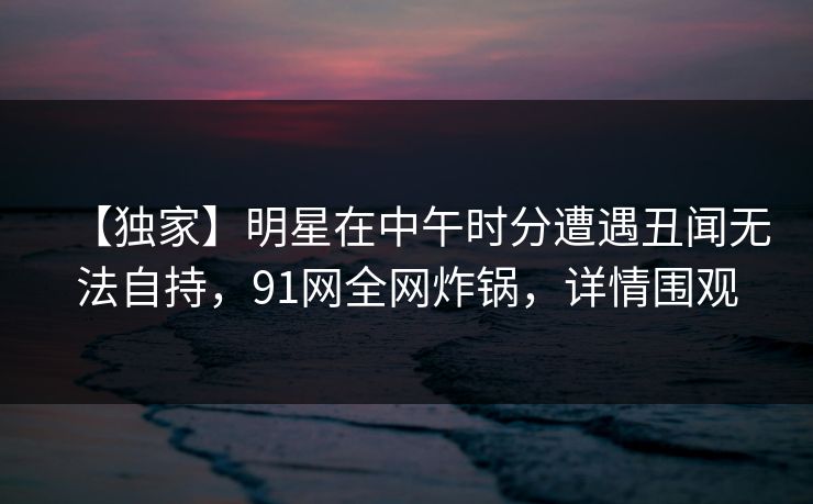【独家】明星在中午时分遭遇丑闻无法自持，91网全网炸锅，详情围观