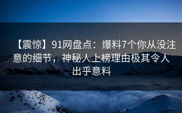 【震惊】91网盘点：爆料7个你从没注意的细节，神秘人上榜理由极其令人出乎意料