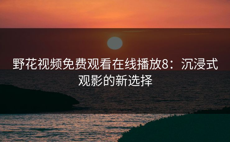 野花视频免费观看在线播放8：沉浸式观影的新选择
