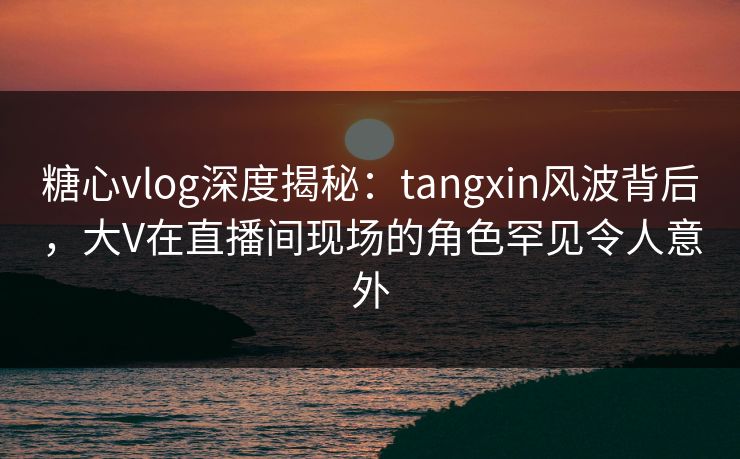 糖心vlog深度揭秘：tangxin风波背后，大V在直播间现场的角色罕见令人意外