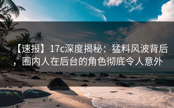 【速报】17c深度揭秘：猛料风波背后，圈内人在后台的角色彻底令人意外
