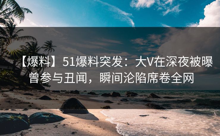 【爆料】51爆料突发：大V在深夜被曝曾参与丑闻，瞬间沦陷席卷全网